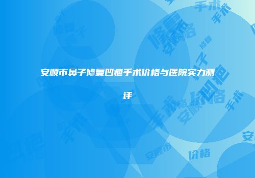 安顺市鼻子修复凹疤手术价格与医院实力测评