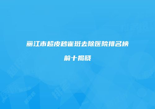 丽江市超皮秒雀斑去除医院排名榜前十揭晓