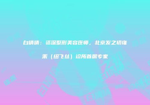 白倩倩：资深整形美容医师，北京发之初雍禾（纽飞丝）诊所首席专家