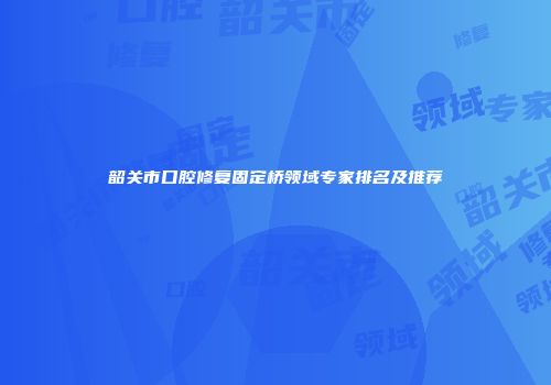 韶关市口腔修复固定桥领域专家排名及推荐