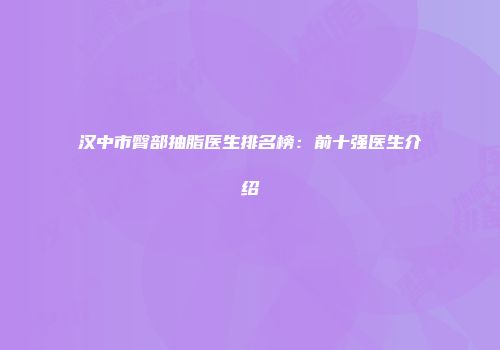 汉中市臀部抽脂医生排名榜：前十强医生介绍