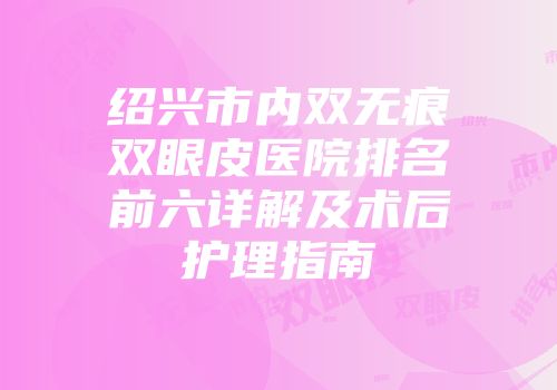绍兴市内双无痕双眼皮医院排名前六详解及术后护理指南