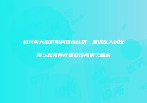 绍兴两大整形机构技术比拼：越城区人民医院与嘉俪医疗美容诊所优劣解析