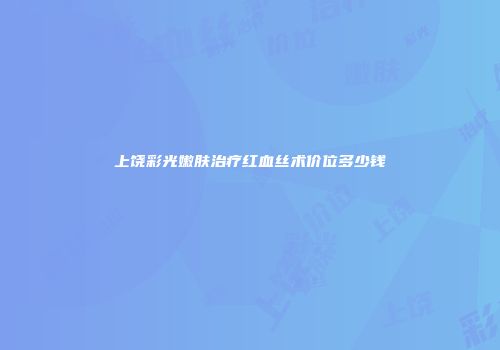 上饶彩光嫩肤治疗红血丝术价位多少钱
