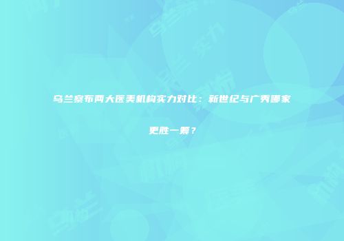乌兰察布两大医美机构实力对比：新世纪与广秀哪家更胜一筹？