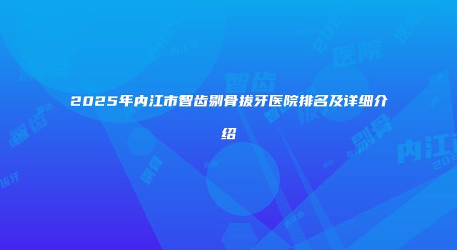 2025年内江市智齿剔骨拔牙医院排名及详细介绍