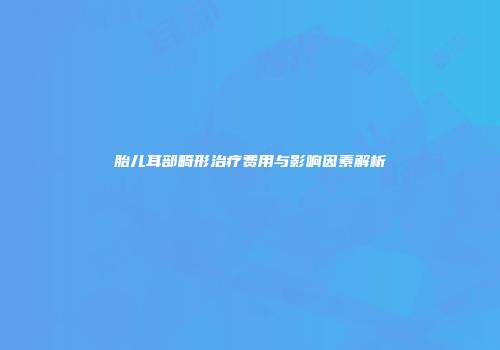 胎儿耳部畸形治疗费用与影响因素解析