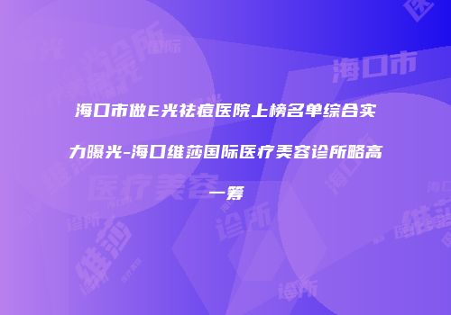 海口市做E光祛痘医院上榜名单综合实力曝光-海口维莎国际医疗美容诊所略高一筹