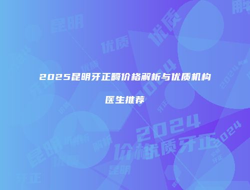 2025昆明牙正畸价格解析与优质机构医生推荐