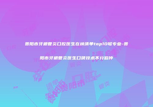 贵阳市牙根管炎口腔医生在榜清单top10够专业-贵阳市牙根管炎医生口碑技术不分伯仲