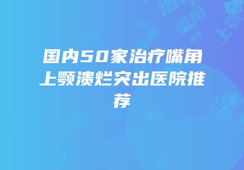 国内50家治疗嘴角上颚溃烂突出医院推荐