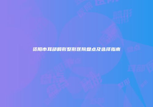 资阳市耳部畸形整形医院盘点及选择指南