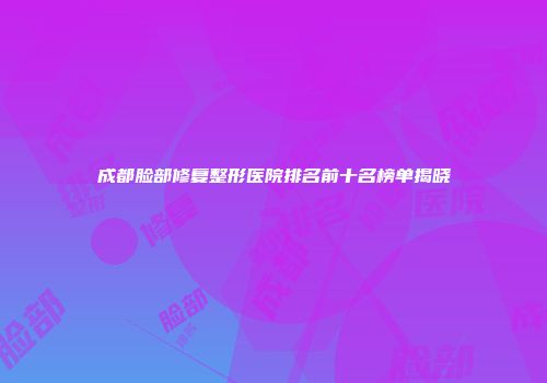 成都脸部修复整形医院排名前十名榜单揭晓