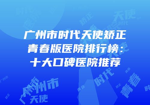 广州市时代天使矫正青春版医院排行榜：十大口碑医院推荐