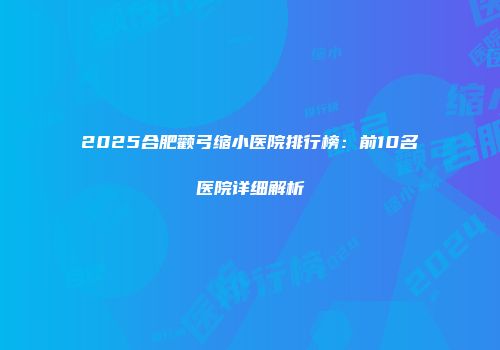 2025合肥颧弓缩小医院排行榜：前10名医院详细解析