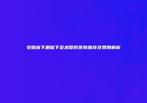 安徽省下眼睑下至术整形医院推荐及费用解析