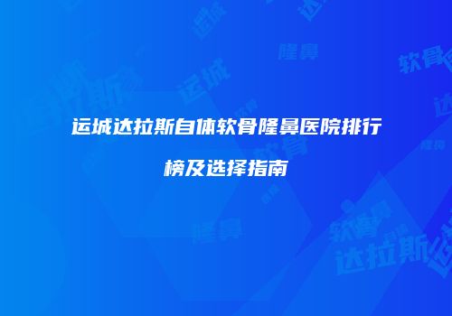 运城达拉斯自体软骨隆鼻医院排行榜及选择指南
