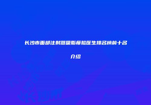 长沙市面部注射器吸脂瘦脸医生排名榜前十名介绍