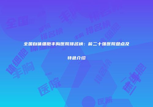 全国自体细胞丰胸医院排名榜：前二十强医院盘点及特色介绍