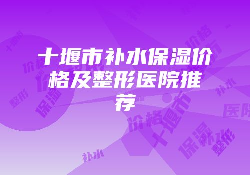 十堰市补水保湿价格及整形医院推荐