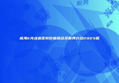 威海E光点痣医院价格排名及服务介绍2025版