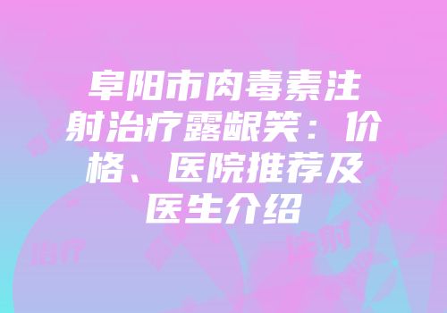 阜阳市肉毒素注射治疗露龈笑：价格、医院推荐及医生介绍