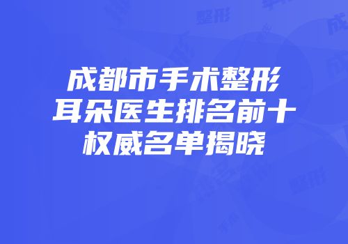 成都市手术整形耳朵医生排名前十权威名单揭晓