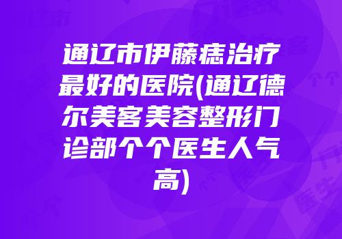 通辽市伊藤痣治疗最好的医院(通辽德尔美客美容整形门诊部个个医生人气高)