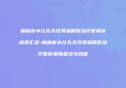 榆林市小儿先天性耳朵畸形治疗官网价格表汇总-榆林市小儿先天性耳朵畸形治疗整形费用是多少钱呢