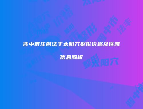 晋中市注射法丰太阳穴整形价格及医院信息解析