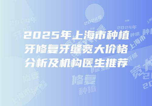2025年上海市种植牙修复牙缝宽大价格分析及机构医生推荐
