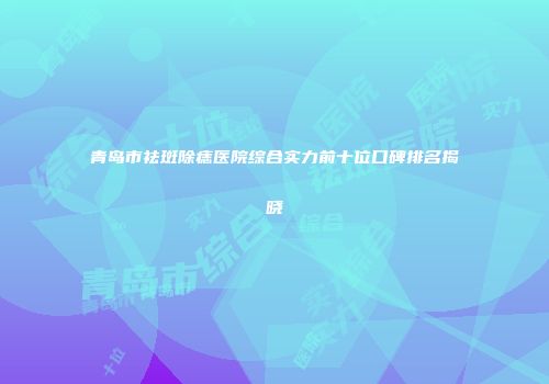 青岛市祛斑除痣医院综合实力前十位口碑排名揭晓