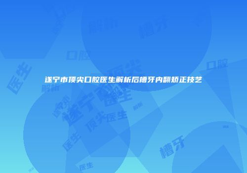遂宁市顶尖口腔医生解析后槽牙内翻矫正技艺