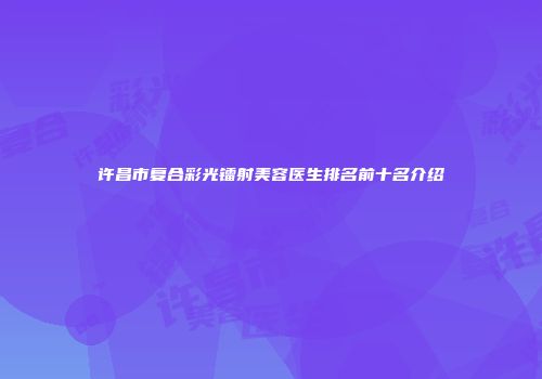 许昌市复合彩光镭射美容医生排名前十名介绍