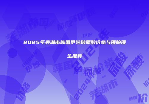 2025年芜湖市韩国伊婉玻尿酸价格与医院医生推荐