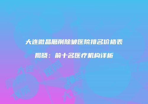 大连微晶磨削除皱医院排名价格表揭晓：前十名医疗机构详析