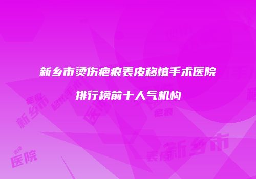 新乡市烫伤疤痕表皮移植手术医院排行榜前十人气机构