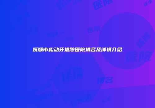 抚顺市松动牙拔除医院排名及详情介绍