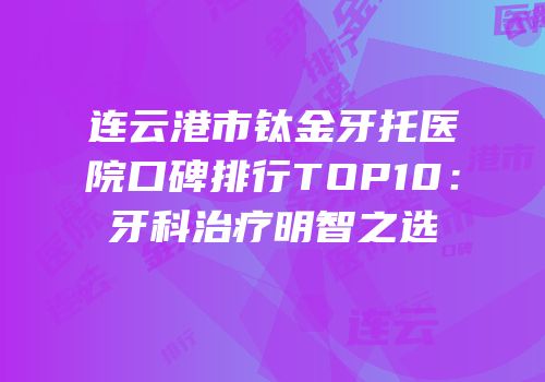 连云港市钛金牙托医院口碑排行TOP10：牙科治疗明智之选