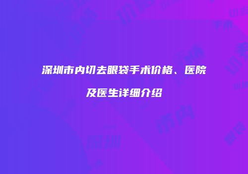 深圳市内切去眼袋手术价格、医院及医生详细介绍