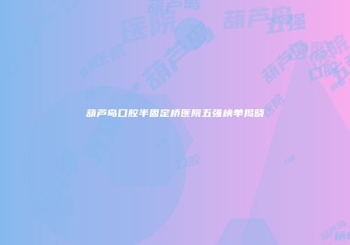 葫芦岛口腔半固定桥医院五强榜单揭晓