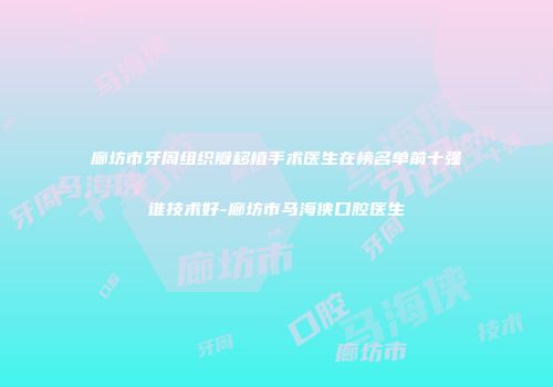 廊坊市牙周组织瓣移植手术医生在榜名单前十强谁技术好-廊坊市马海侠口腔医生