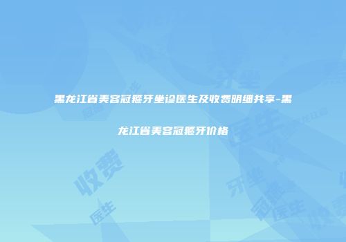 黑龙江省美容冠箍牙坐诊医生及收费明细共享-黑龙江省美容冠箍牙价格