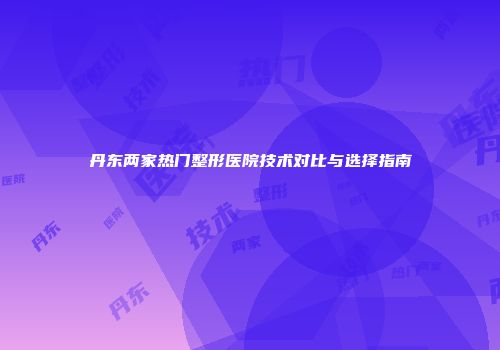 丹东两家热门整形医院技术对比与选择指南