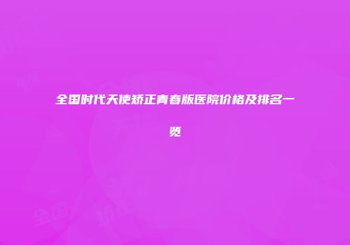 全国时代天使矫正青春版医院价格及排名一览