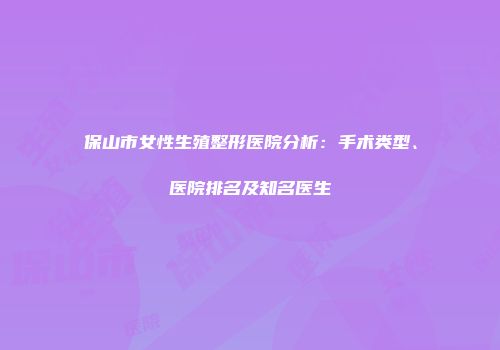 保山市女性生殖整形医院分析：手术类型、医院排名及知名医生