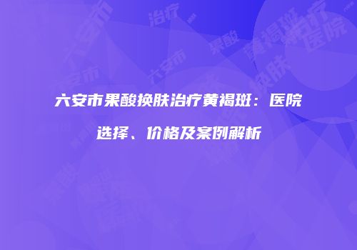 六安市果酸换肤治疗黄褐斑：医院选择、价格及案例解析