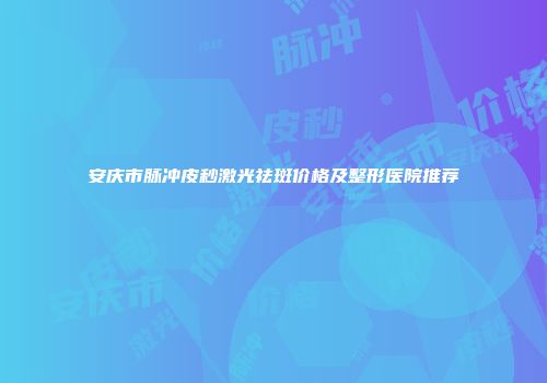 安庆市脉冲皮秒激光祛斑价格及整形医院推荐