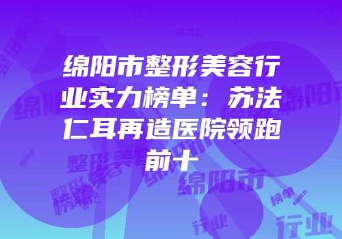 绵阳市整形美容行业实力榜单：苏法仁耳再造医院领跑前十