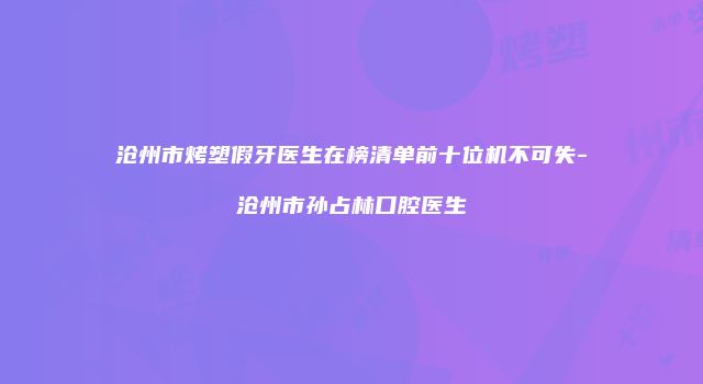 沧州市烤塑假牙医生在榜清单前十位机不可失-沧州市孙占林口腔医生